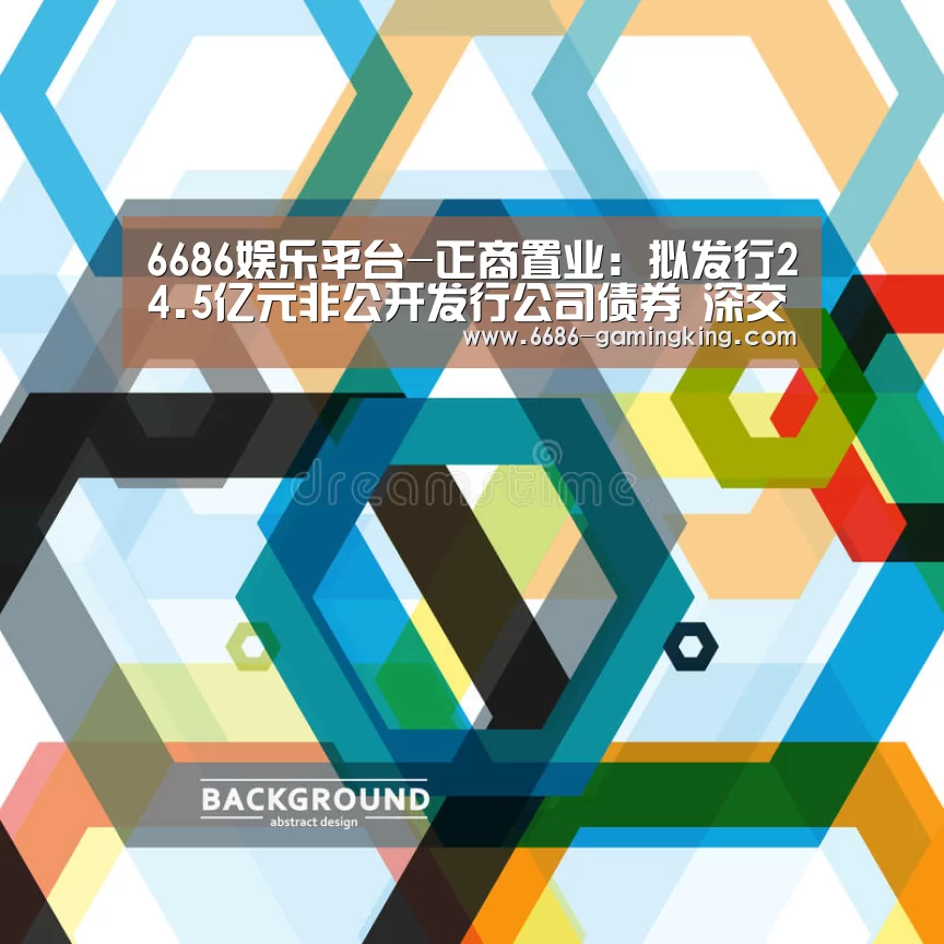 6686娱乐平台-正商置业:拟发行24.5亿元非公开发行公司债券 深交所已接收反馈意见(图3) 6686娱乐平台